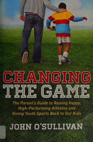 Changing the Game: The Parent's Guide to Raising Happy, High Performing Athletes